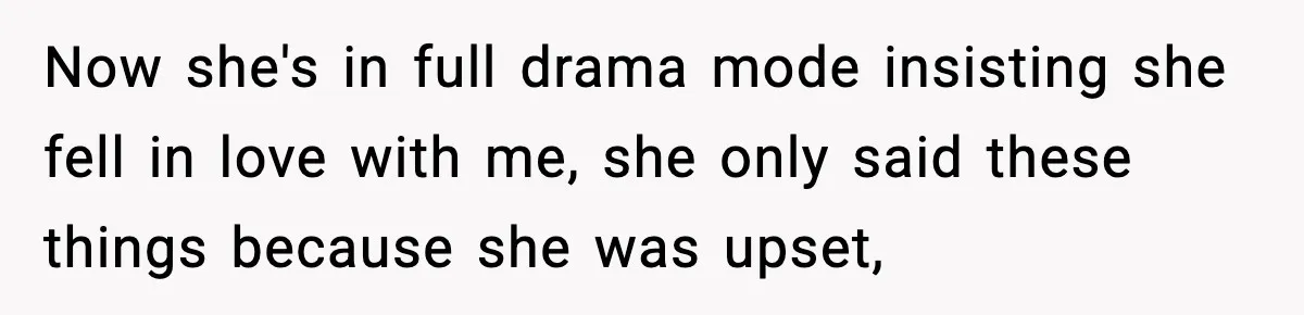 Now she's in full drama mode insisting she fell in love with me, she only said these things because she was upset,