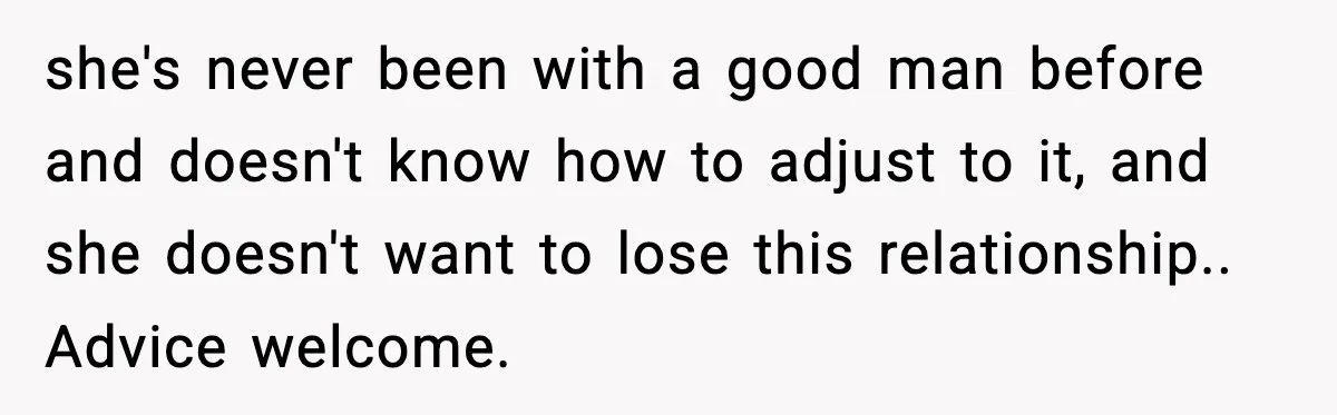 she's never been with a good man before and doesn't know how to adjust to it, and she doesn't want to lose this relationship.. Advice welcome.
