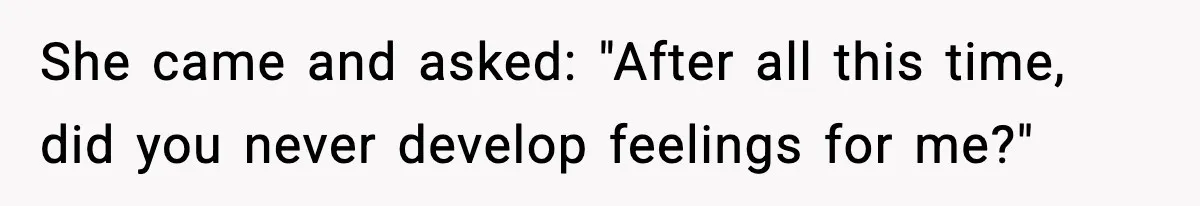 She came and asked: "After all this time, did you never develop feelings for me?"