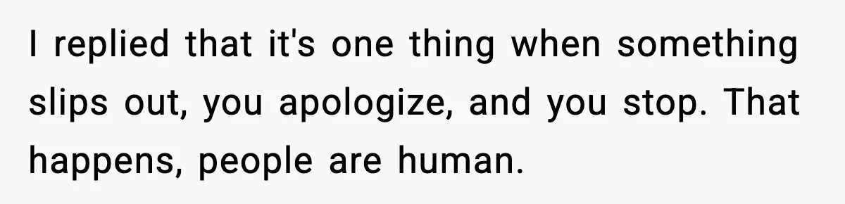 I replied that it's one thing when something slips out, you apologize, and you stop. That happens, people are human.