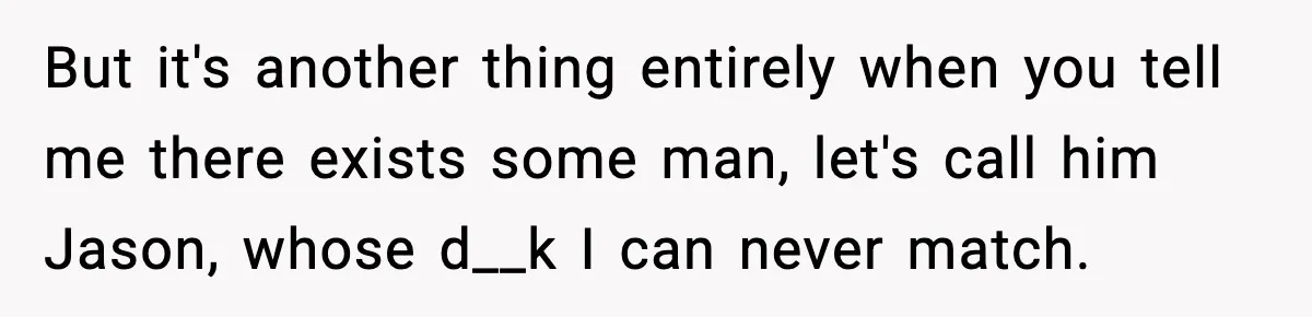 But it's another thing entirely when you tell me there exists some man, let's call him Jason, whose d__k I can never match.