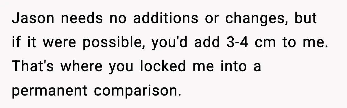 Jason needs no additions or changes, but if it were possible, you'd add 3-4 cm to me. That's where you locked me into a permanent comparison.
