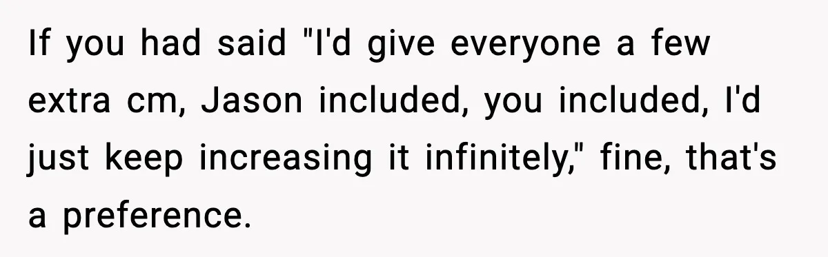 If you had said "I'd give everyone a few extra cm, Jason included, you included, I'd just keep increasing it infinitely," fine, that's a preference.