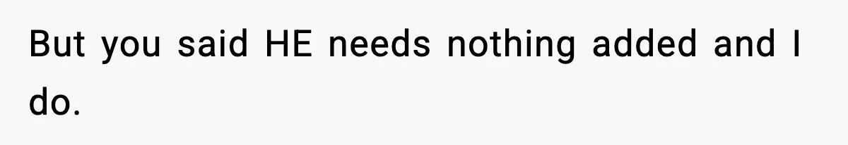 But you said HE needs nothing added and I do.