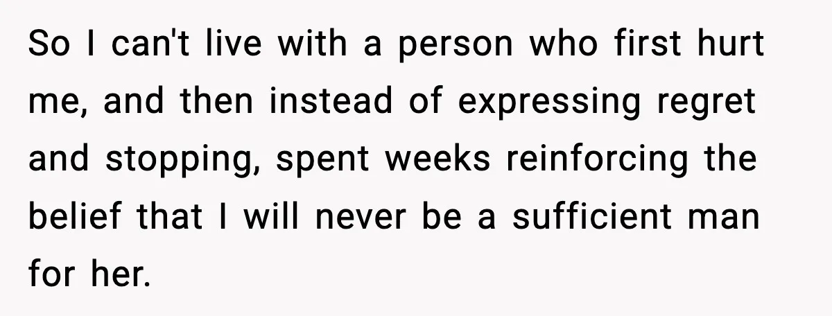 So I can't live with a person who first hurt me, and then instead of expressing regret and stopping, spent weeks reinforcing the belief that I will never be a...