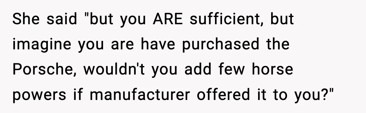 She said "but you ARE sufficient, but imagine you are have purchased the Porsche, wouldn't you add few horse powers if manufacturer offered it to you?"