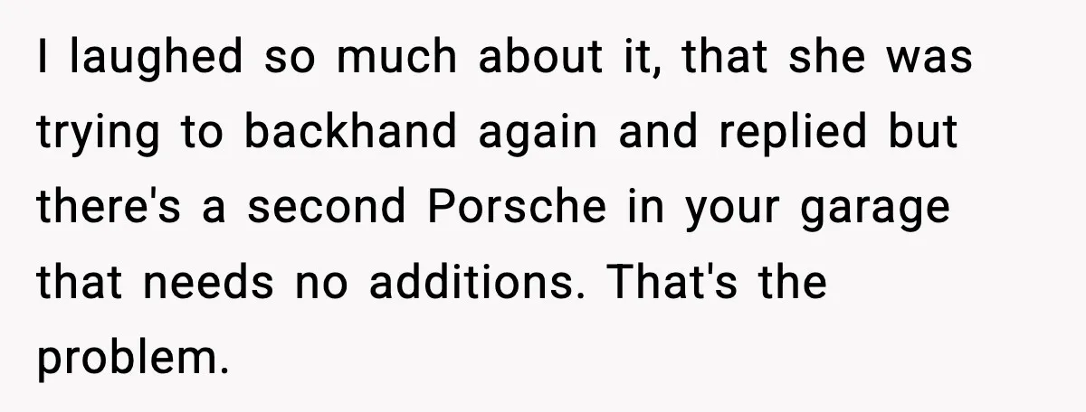 I laughed so much about it, that she was trying to backhand again and replied but there's a second Porsche in your garage that needs no additions. That's the problem.