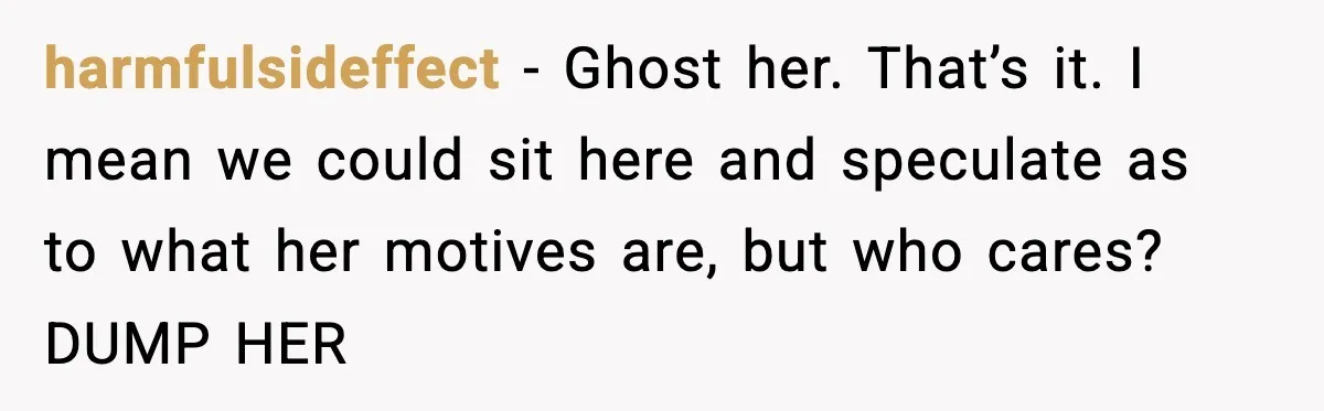 harmfulsideffect − Ghost her. That’s it. I mean we could sit here and speculate as to what her motives are, but who cares? DUMP HER