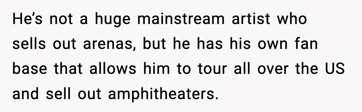 Man Told His Cousin To Lower His Dating Standards After Fame Changed His Expectations He’s not a huge mainstream artist who sells out arenas, but he has his own fan base that allows him to tour all over the US and sell out amphitheaters.