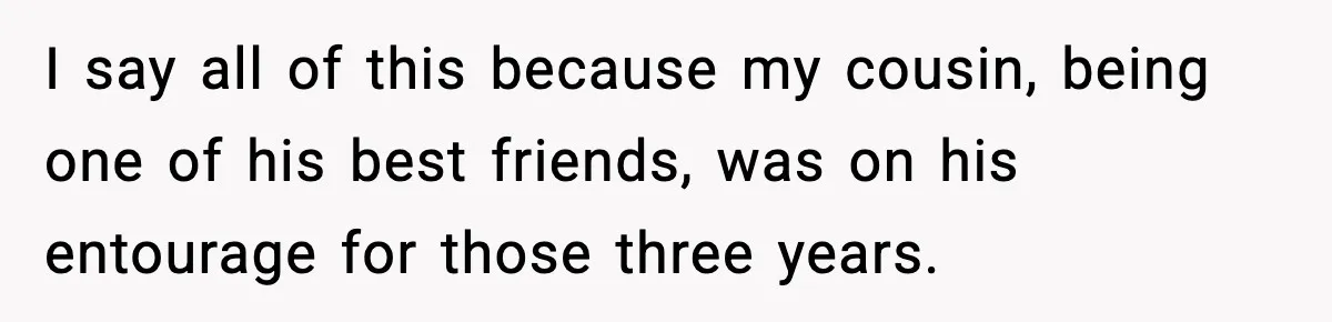 Man Told His Cousin To Lower His Dating Standards After Fame Changed His Expectations I say all of this because my cousin, being one of his best friends, was on his entourage for those three years.
