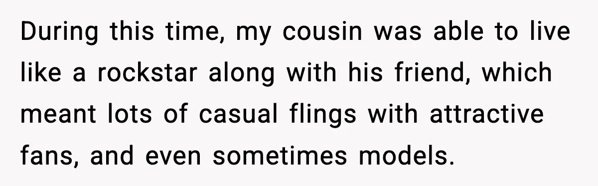 Man Told His Cousin To Lower His Dating Standards After Fame Changed His Expectations During this time, my cousin was able to live like a rockstar along with his friend, which meant lots of casual flings with attractive fans, and even sometimes models.
