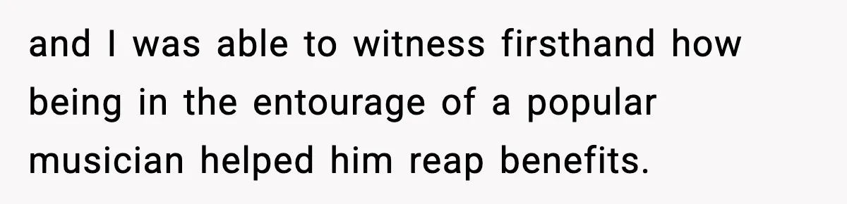 Man Told His Cousin To Lower His Dating Standards After Fame Changed His Expectations and I was able to witness firsthand how being in the entourage of a popular musician helped him reap benefits.
