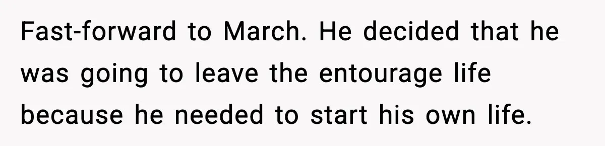 Man Told His Cousin To Lower His Dating Standards After Fame Changed His Expectations Fast-forward to March. He decided that he was going to leave the entourage life because he needed to start his own life.