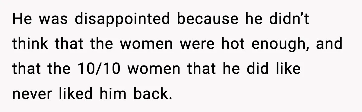 Man Told His Cousin To Lower His Dating Standards After Fame Changed His Expectations He was disappointed because he didn’t think that the women were hot enough, and that the 10/10 women that he did like never liked him back.