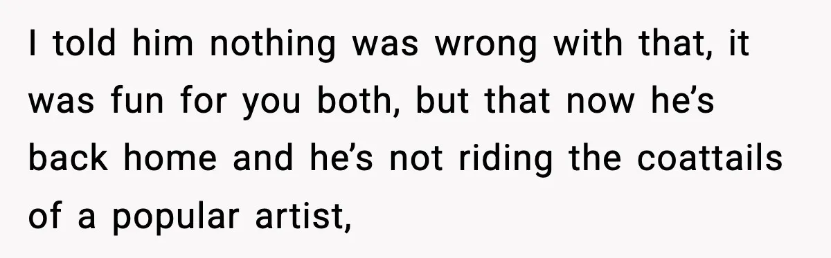 Man Told His Cousin To Lower His Dating Standards After Fame Changed His Expectations I told him nothing was wrong with that, it was fun for you both, but that now he’s back home and he’s not riding the coattails of a popular artist,