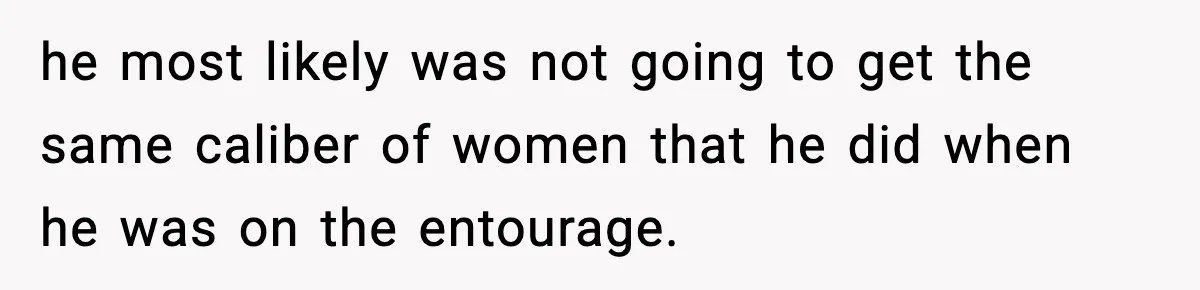 Man Told His Cousin To Lower His Dating Standards After Fame Changed His Expectations he most likely was not going to get the same caliber of women that he did when he was on the entourage.