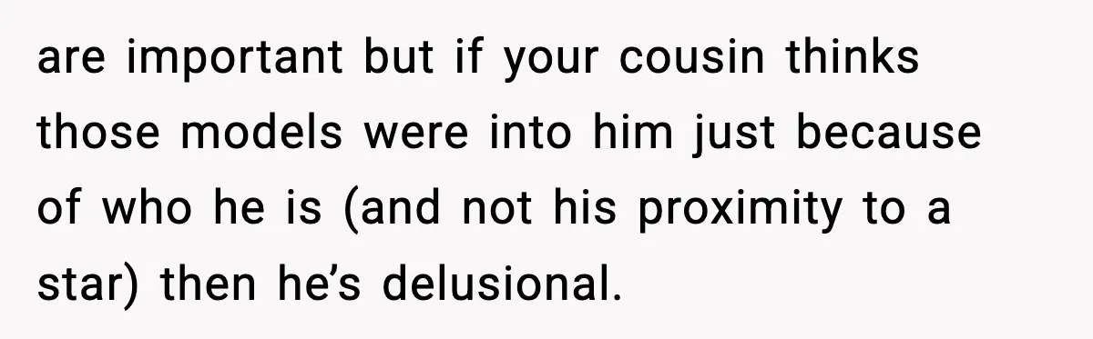 Man Told His Cousin To Lower His Dating Standards After Fame Changed His Expectations are important but if your cousin thinks those models were into him just because of who he is (and not his proximity to a star) then he’s delusional.