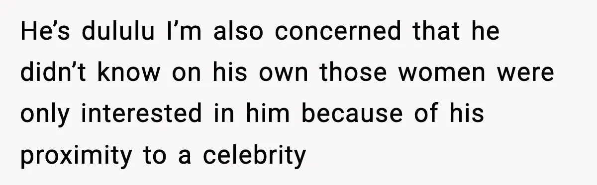 Man Told His Cousin To Lower His Dating Standards After Fame Changed His Expectations He’s dululu I’m also concerned that he didn’t know on his own those women were only interested in him because of his proximity to a celebrity