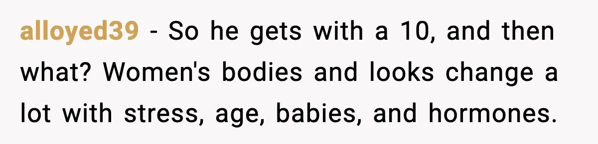 Man Told His Cousin To Lower His Dating Standards After Fame Changed His Expectations alloyed39 − So he gets with a 10, and then what? Women's bodies and looks change a lot with stress, age, babies, and hormones.