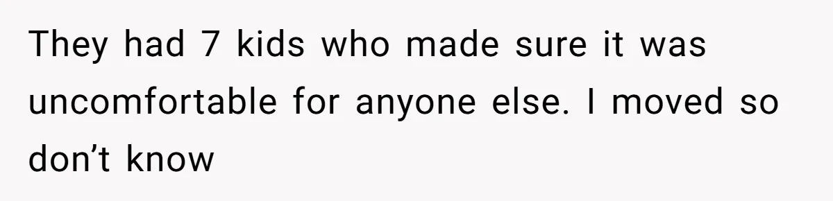 They had 7 kids who made sure it was uncomfortable for anyone else. I moved so don’t know