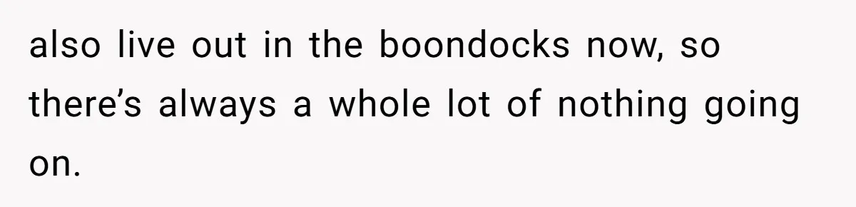 also live out in the boondocks now, so there’s always a whole lot of nothing going on.