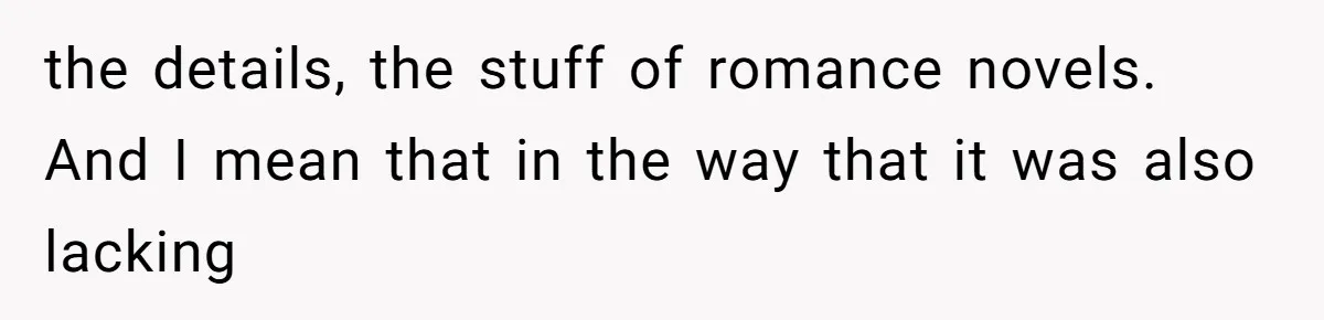 the details, the stuff of romance novels. And I mean that in the way that it was also lacking