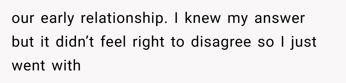 our early relationship. I knew my answer but it didn’t feel right to disagree so I just went with