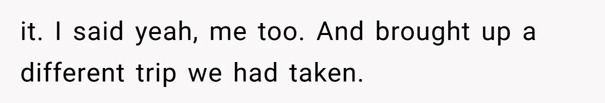 it. I said yeah, me too. And brought up a different trip we had taken.