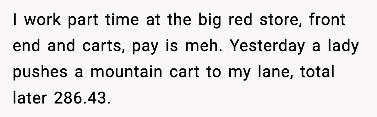 I work part time at the big red store, front end and carts, pay is meh. Yesterday a lady pushes a mountain cart to my lane, total later 286.43.
