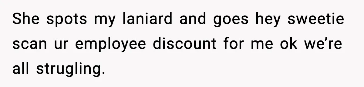 She spots my laniard and goes hey sweetie scan ur employee discount for me ok we’re all strugling.