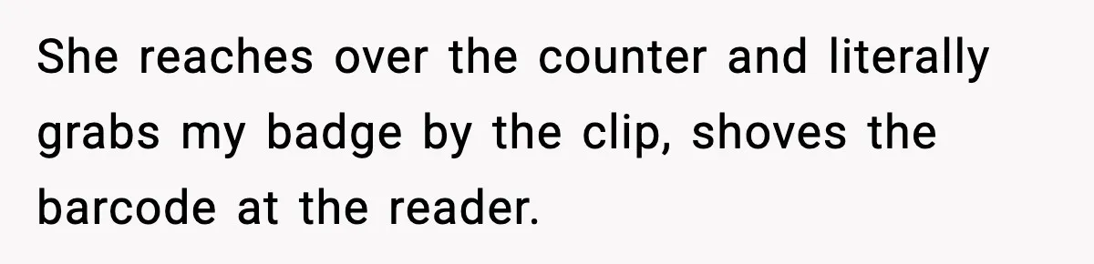 She reaches over the counter and literally grabs my badge by the clip, shoves the barcode at the reader.