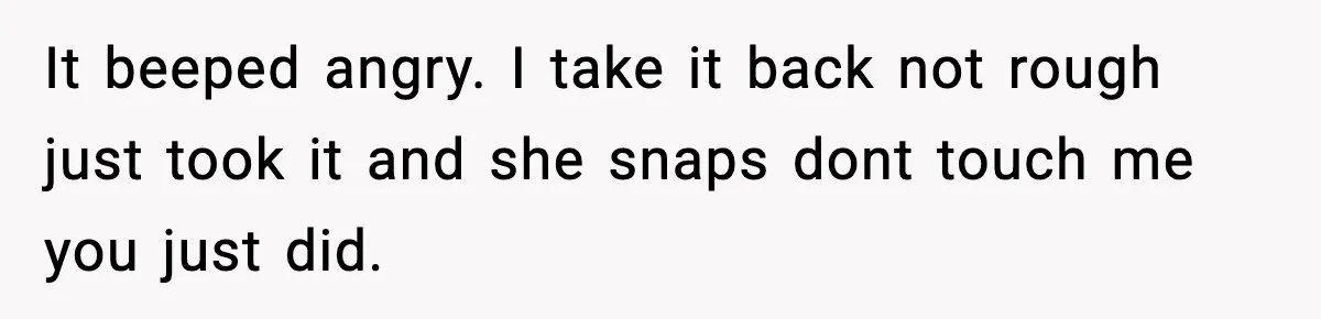 It beeped angry. I take it back not rough just took it and she snaps dont touch me you just did.