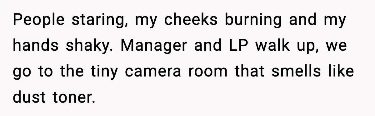 People staring, my cheeks burning and my hands shaky. Manager and LP walk up, we go to the tiny camera room that smells like dust toner.