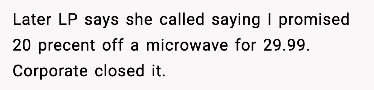 Later LP says she called saying I promised 20 precent off a microwave for 29.99. Corporate closed it.