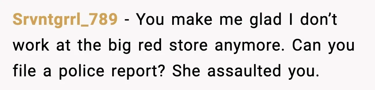 Srvntgrrl_789 − You make me glad I don’t work at the big red store anymore. Can you file a police report? She assaulted you.