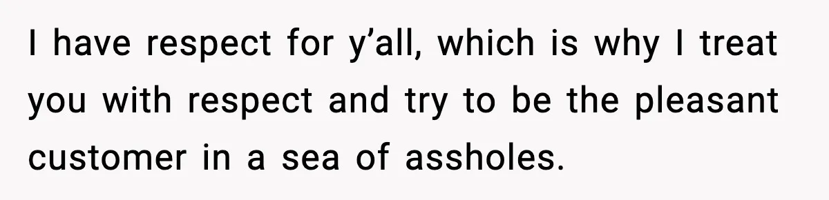 I have respect for y’all, which is why I treat you with respect and try to be the pleasant customer in a sea of assholes.