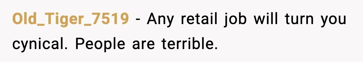 Old_Tiger_7519 − Any retail job will turn you cynical. People are terrible.