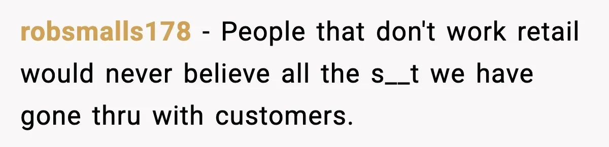 robsmalls178 − People that don't work retail would never believe all the s__t we have gone thru with customers.