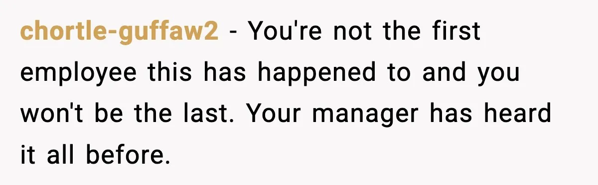 chortle-guffaw2 − You're not the first employee this has happened to and you won't be the last. Your manager has heard it all before.