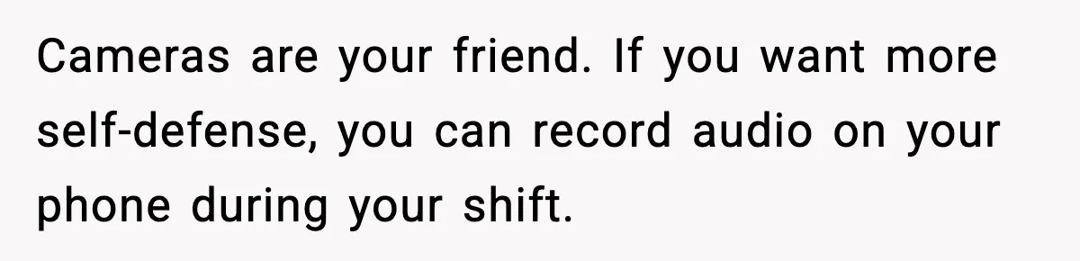 Cameras are your friend. If you want more self-defense, you can record audio on your phone during your shift.