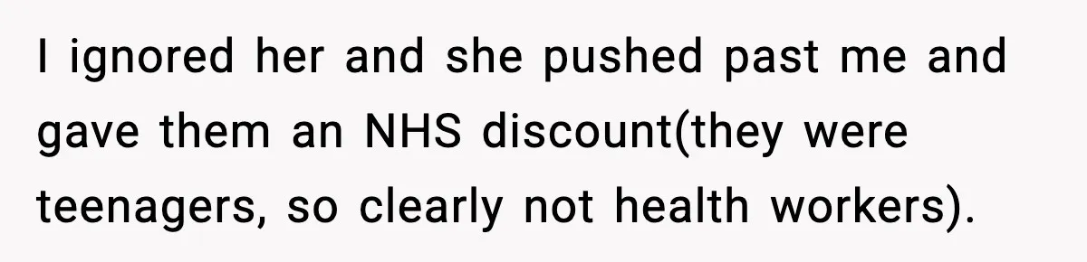 I ignored her and she pushed past me and gave them an NHS discount(they were teenagers, so clearly not health workers).