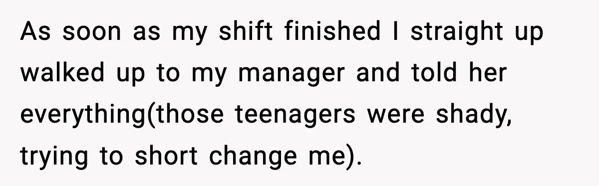 As soon as my shift finished I straight up walked up to my manager and told her everything(those teenagers were shady, trying to short change me).