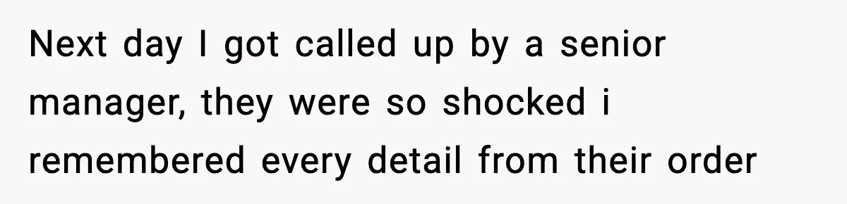 Next day I got called up by a senior manager, they were so shocked i remembered every detail from their order