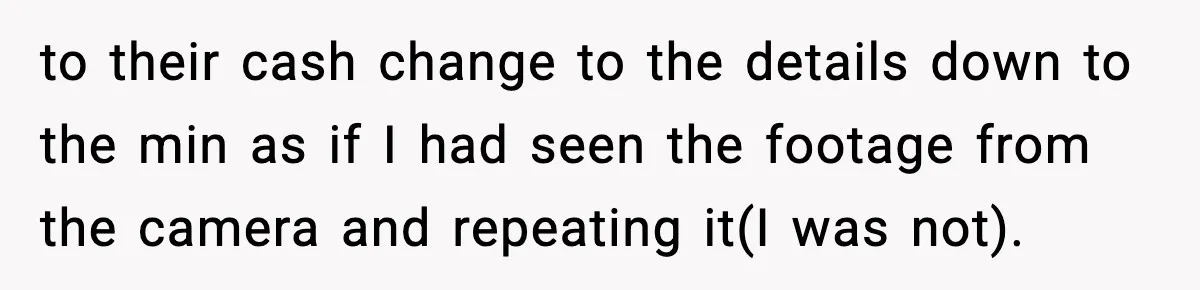 to their cash change to the details down to the min as if I had seen the footage from the camera and repeating it(I was not).
