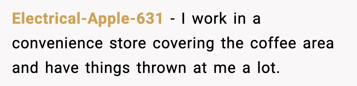 Electrical-Apple-631 − I work in a convenience store covering the coffee area and have things thrown at me a lot.