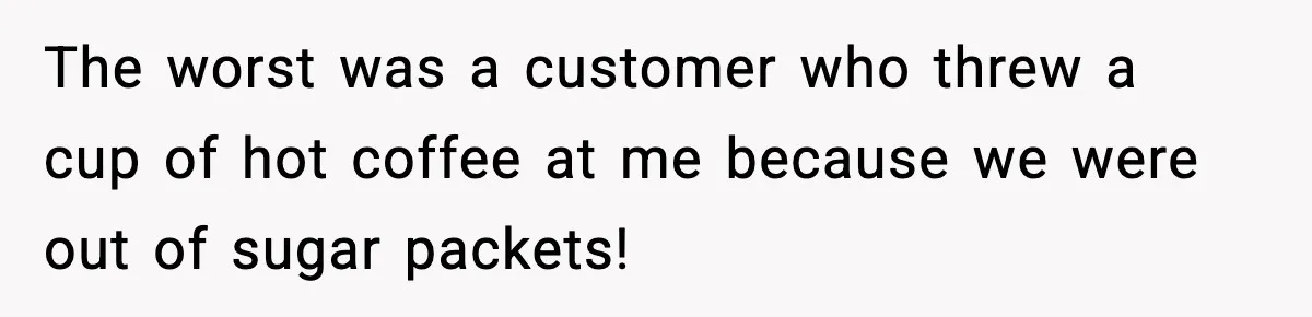 The worst was a customer who threw a cup of hot coffee at me because we were out of sugar packets!