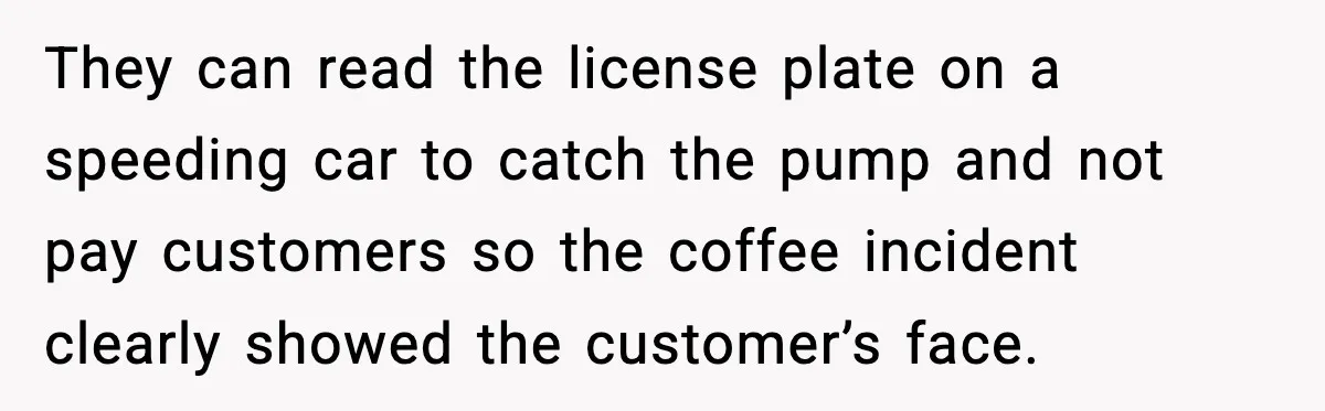 They can read the license plate on a speeding car to catch the pump and not pay customers so the coffee incident clearly showed the customer’s face.