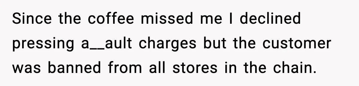 Since the coffee missed me I declined pressing a__ault charges but the customer was banned from all stores in the chain.