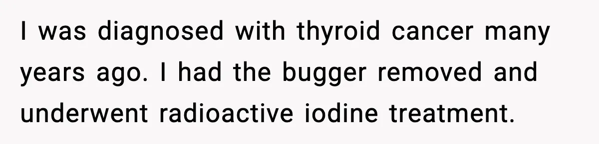 I was diagnosed with thyroid cancer many years ago. I had the bugger removed and underwent radioactive iodine treatment.