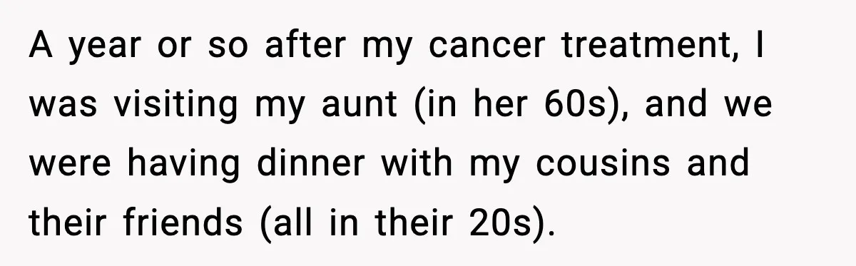 A year or so after my cancer treatment, I was visiting my aunt (in her 60s), and we were having dinner with my cousins and their friends (all in their...